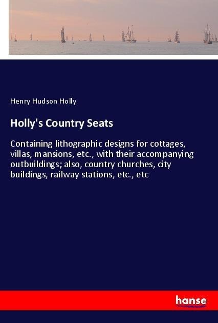 Hollys Country Seats: Containing lithographic designs for cottages, villas, mansions, etc., with their accompanying outbuildings; also, country churches, city buildings, railway stations, etc., etc
