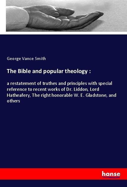 The Bible and popular theology :: a restatement of truthes and principles with special reference to recent works of Dr. Liddon, Lord Hatheafery, The right honorable W. E. Gladstone, and others