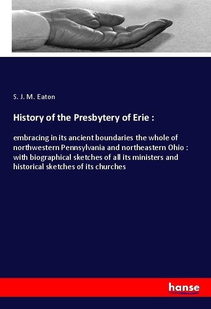 History of the Presbytery of Erie :: embracing in its ancient boundaries the whole of northwestern Pennsylvania and northeastern Ohio : with biographical sketches of all its ministers and historical sketches of its churches