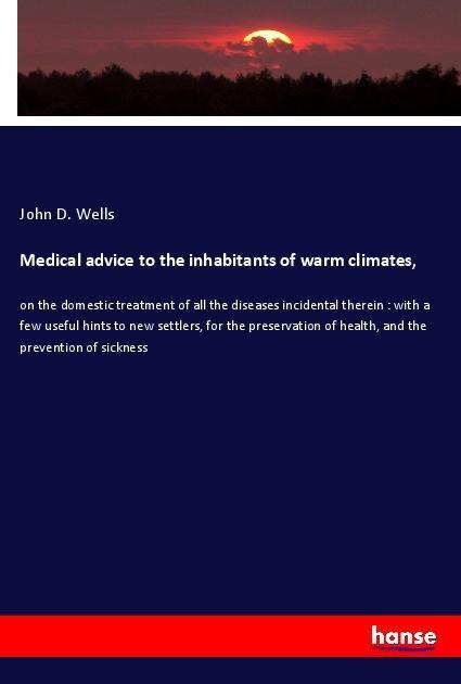 Medical advice to the inhabitants of warm climates,: on the domestic treatment of all the diseases incidental therein : with a few useful hints to new settlers, for the preservation of health, and the prevention of sickness