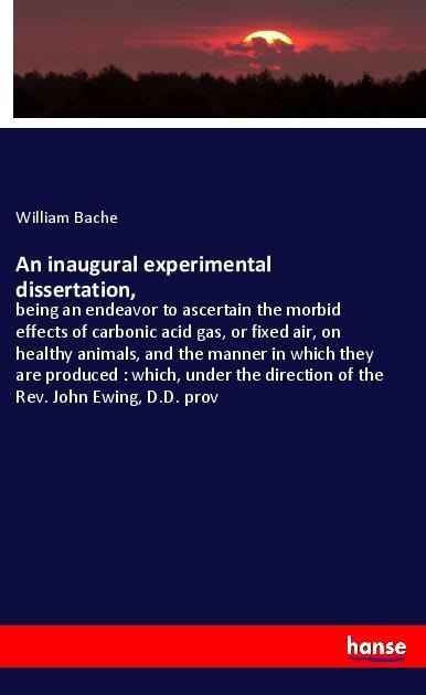 An inaugural experimental dissertation,: being an endeavor to ascertain the morbid effects of carbonic acid gas, or fixed air, on healthy animals, and the manner in which they are produced : which, under the direction of the Rev. John Ewing, D.D. prov