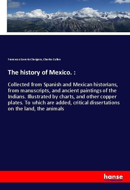 The history of Mexico. :: Collected from Spanish and Mexican historians, from manuscripts, and ancient paintings of the Indians. Illustrated by charts, and other copper plates. To which are added, critical dissertations on the land, the animals