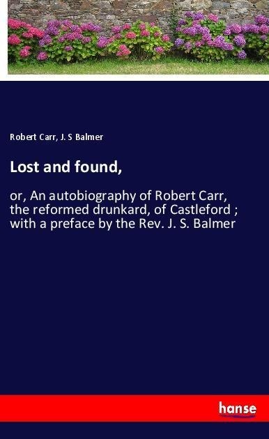 Lost and found,: or, An autobiography of Robert Carr, the reformed drunkard, of Castleford ; with a preface by the Rev. J. S. Balmer