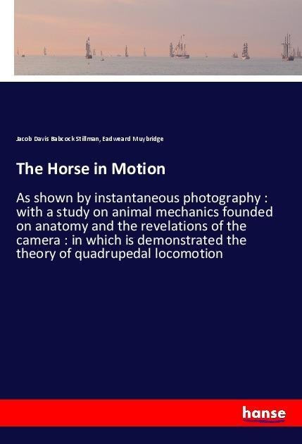 The Horse in Motion: As shown by instantaneous photography : with a study on animal mechanics founded on anatomy and the revelations of the camera : in which is demonstrated the theory of quadrupedal locomotion