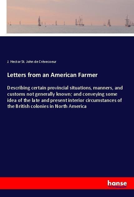 Letters from an American Farmer: Describing certain provincial situations, manners, and customs not generally known; and conveying some idea of the late and present interior circumstances of the British colonies in North America