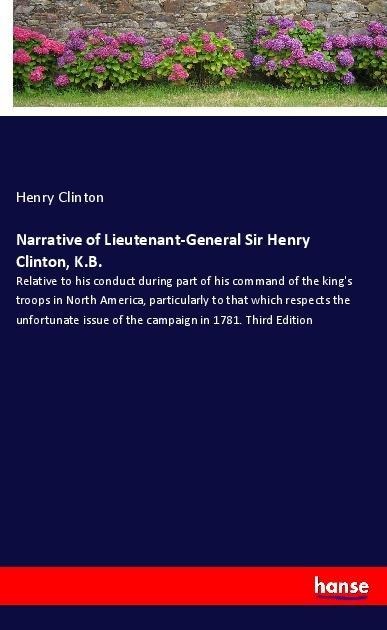 Narrative of Lieutenant-General Sir Henry Clinton, K.B.: Relative to his conduct during part of his command of the kings troops in North America, particularly to that which respects the unfortunate issue of the campaign in 1781. Third Edition