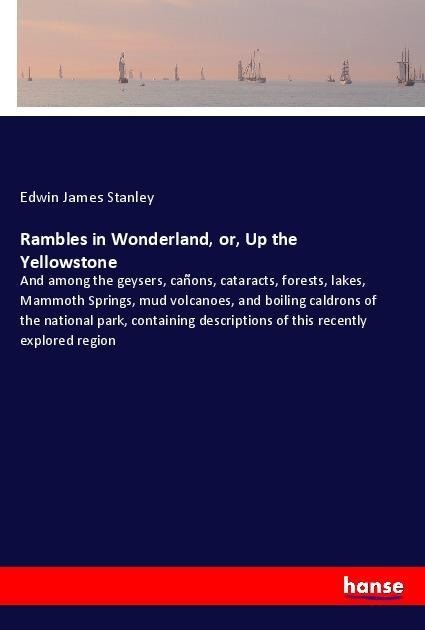 Rambles in Wonderland, or, Up the Yellowstone: And among the geysers, cañons, cataracts, forests, lakes, Mammoth Springs, mud volcanoes, and boiling caldrons of the national park, containing descriptions of this recently explored region