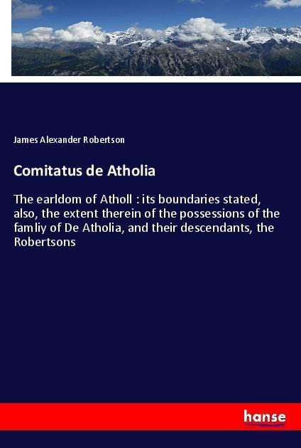 Comitatus de Atholia: The earldom of Atholl : its boundaries stated, also, the extent therein of the possessions of the famliy of De Atholia, and their descendants, the Robertsons