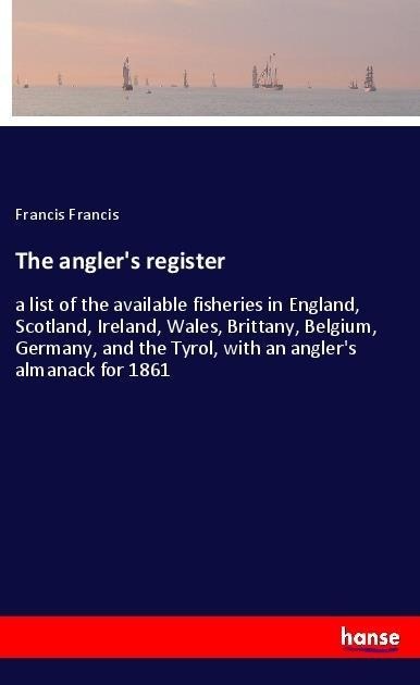 The anglers register: a list of the available fisheries in England, Scotland, Ireland, Wales, Brittany, Belgium, Germany, and the Tyrol, with an anglers almanack for 1861