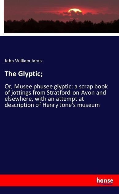 The Glyptic;: Or, Musee phusee glyptic: a scrap book of jottings from Stratford-on-Avon and elsewhere, with an attempt at description of Henry Jones museum