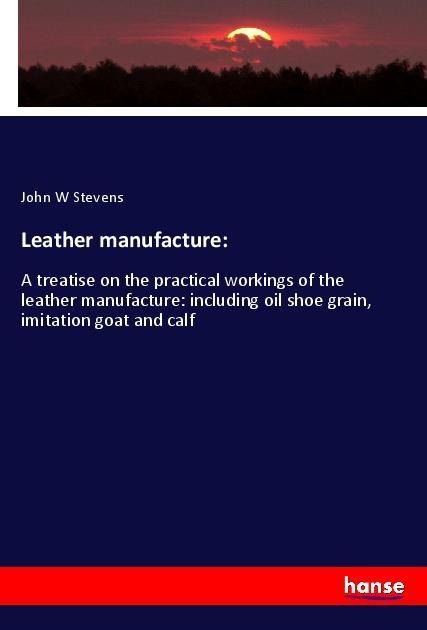 Leather manufacture:: A treatise on the practical workings of the leather manufacture: including oil shoe grain, imitation goat and calf