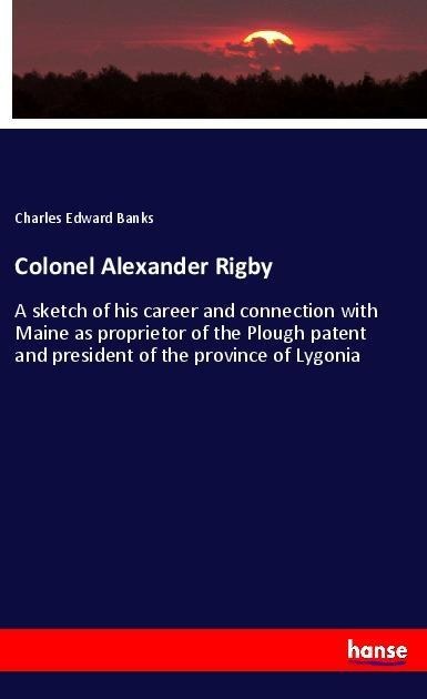 Colonel Alexander Rigby: A sketch of his career and connection with Maine as proprietor of the Plough patent and president of the province of Lygonia