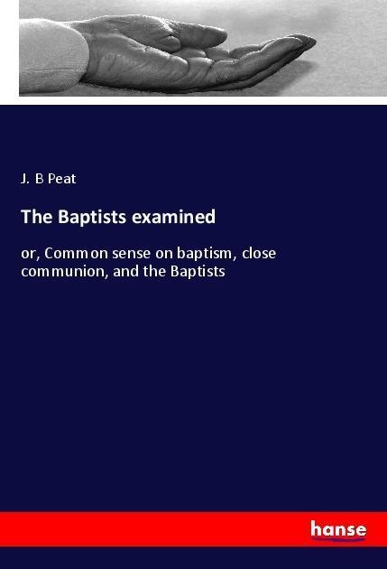 The Baptists examined: or, Common sense on baptism, close communion, and the Baptists