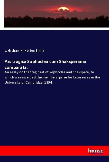 Ars tragica Sophoclea cum Shaksperiana comparata;: An essay on the tragic art of Sophocles and Shakspere, to which was awarded the members prize for Latin essay in the University of Cambridge, 1894