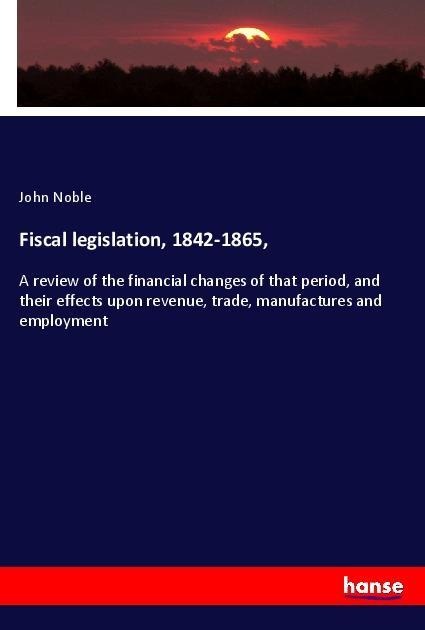 Fiscal legislation, 1842-1865,: A review of the financial changes of that period, and their effects upon revenue, trade, manufactures and employment