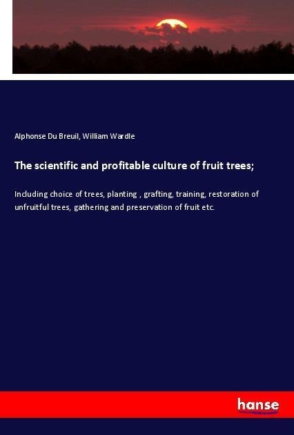 The scientific and profitable culture of fruit trees;: Including choice of trees, planting , grafting, training, restoration of unfruitful trees, gathering and preservation of fruit etc.