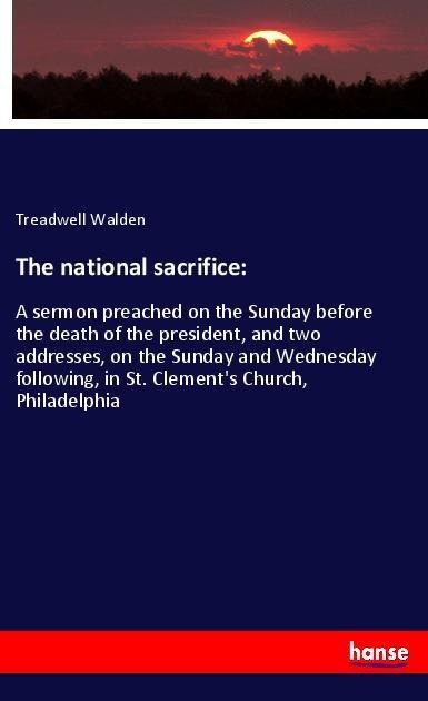 The national sacrifice:: A sermon preached on the Sunday before the death of the president, and two addresses, on the Sunday and Wednesday following, in St. Clements Church, Philadelphia