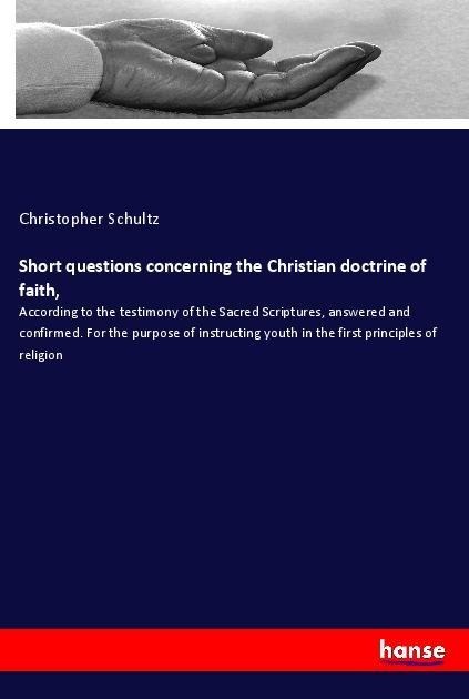 Short questions concerning the Christian doctrine of faith,: According to the testimony of the Sacred Scriptures, answered and confirmed. For the purpose of instructing youth in the first principles of religion