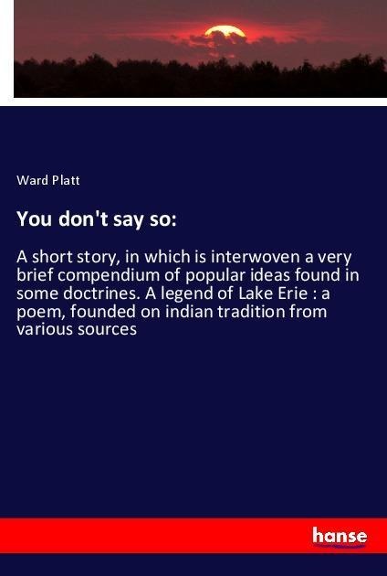 You dont say so:: A short story, in which is interwoven a very brief compendium of popular ideas found in some doctrines. A legend of Lake Erie : a poem, founded on indian tradition from various sources