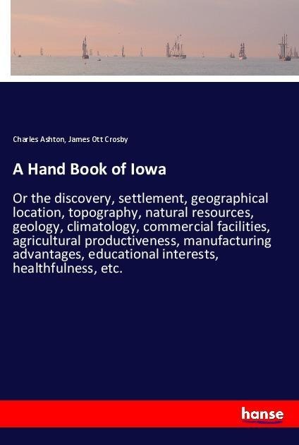 A Hand Book of Iowa: Or the discovery, settlement, geographical location, topography, natural resources, geology, climatology, commercial facilities, agricultural productiveness, manufacturing advantages, educational interests, healthfulness, etc.