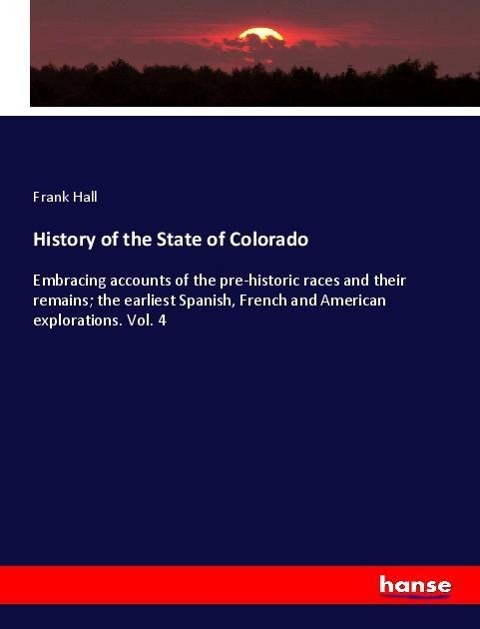 History of the State of Colorado: Embracing accounts of the pre-historic races and their remains; the earliest Spanish, French and American explorations. Vol. 4
