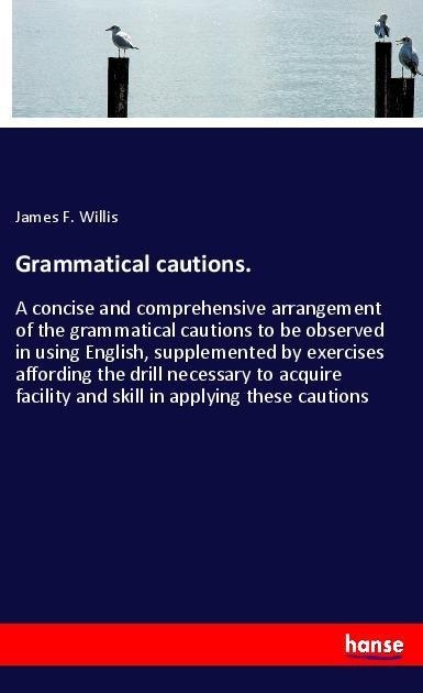 Grammatical cautions.: A concise and comprehensive arrangement of the grammatical cautions to be observed in using English, supplemented by exercises affording the drill necessary to acquire facility and skill in applying these cautions