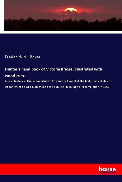Hunters hand book of Victoria Bridge, illustrated with wood-cuts.: A brief history of that wonderful work, from the time that the first practical idea for its construction was submitted to the public in 1846, up to its completion in 1859.