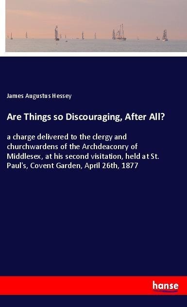 Are Things so Discouraging, After All?: a charge delivered to the clergy and churchwardens of the Archdeaconry of Middlesex, at his second visitation, held at St. Pauls, Covent Garden, April 26th, 1877