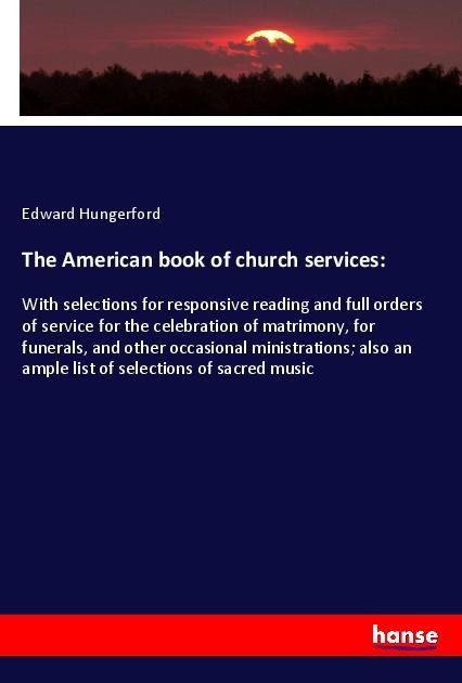 The American book of church services:: With selections for responsive reading and full orders of service for the celebration of matrimony, for funerals, and other occasional ministrations; also an ample list of selections of sacred music
