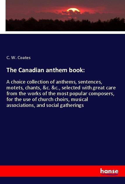 The Canadian anthem book:: A choice collection of anthems, sentences, motets, chants, &c. &c., selected with great care from the works of the most popular composers, for the use of church choirs, musical associations, and social gatherings