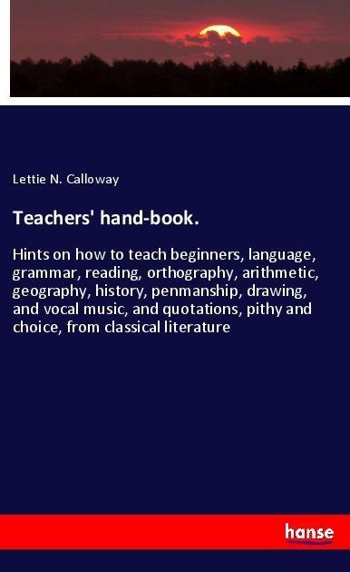 Teachers hand-book.: Hints on how to teach beginners, language, grammar, reading, orthography, arithmetic, geography, history, penmanship, drawing, and vocal music, and quotations, pithy and choice, from classical literature