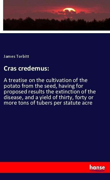 Cras credemus:: A treatise on the cultivation of the potato from the seed, having for proposed results the extinction of the disease, and a yield of thirty, forty or more tons of tubers per statute acre