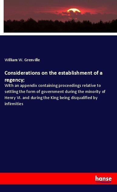 Considerations on the establishment of a regency;: With an appendix containing proceedings relative to settling the form of government during the minority of Henry VI. and during the King being disqualified by infirmities
