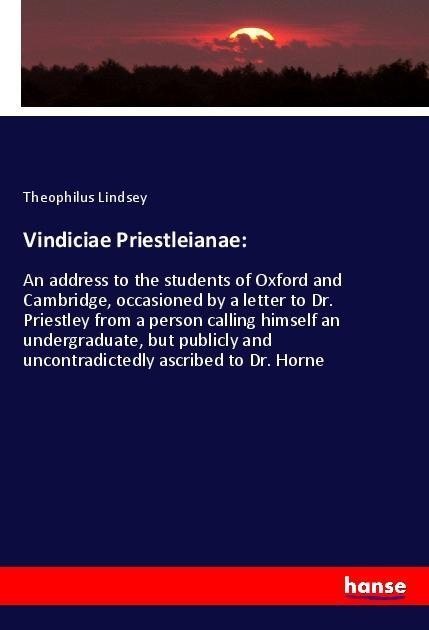 Vindiciae Priestleianae:: An address to the students of Oxford and Cambridge, occasioned by a letter to Dr. Priestley from a person calling himself an undergraduate, but publicly and uncontradictedly ascribed to Dr. Horne
