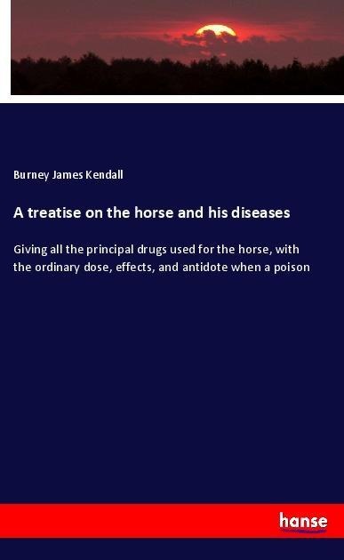 A treatise on the horse and his diseases: Giving all the principal drugs used for the horse, with the ordinary dose, effects, and antidote when a poison