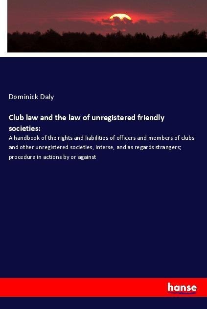 Club law and the law of unregistered friendly societies:: A handbook of the rights and liabilities of officers and members of clubs and other unregistered societies, interse, and as regards strangers; procedure in actions by or against