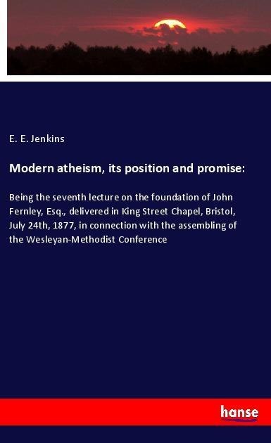 Modern atheism, its position and promise:: Being the seventh lecture on the foundation of John Fernley, Esq., delivered in King Street Chapel, Bristol, July 24th, 1877, in connection with the assembling of the Wesleyan-Methodist Conference