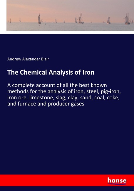 The Chemical Analysis of Iron: A complete account of all the best known methods for the analysis of iron, steel, pig-iron, iron ore, limestone, slag, clay, sand, coal, coke, and furnace and producer gases