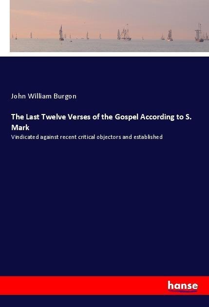The Last Twelve Verses of the Gospel According to S. Mark: Vindicated against recent critical objectors and established