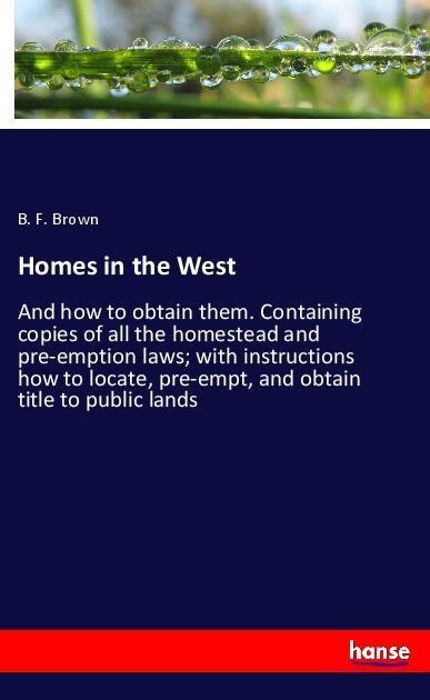 Homes in the West: And how to obtain them. Containing copies of all the homestead and pre-emption laws; with instructions how to locate, pre-empt, and obtain title to public lands