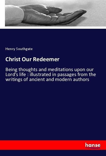 Christ Our Redeemer: Being thoughts and meditations upon our Lords life : illustrated in passages from the writings of ancient and modern authors