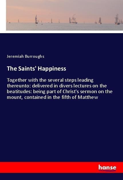 The Saints Happiness: Together with the several steps leading thereunto: delivered in divers lectures on the beatitudes: being part of Christs sermon on the mount, contained in the fifth of Matthew
