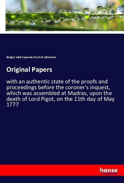 Original Papers: with an authentic state of the proofs and proceedings before the coroners inquest, which was assembled at Madras, upon the death of Lord Pigot, on the 11th day of May 1777