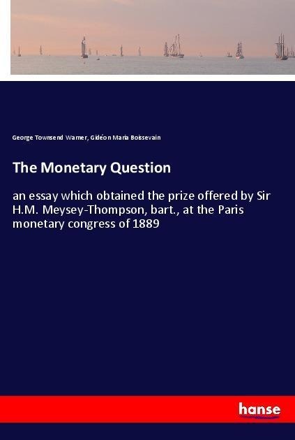 The Monetary Question: an essay which obtained the prize offered by Sir H.M. Meysey-Thompson, bart., at the Paris monetary congress of 1889