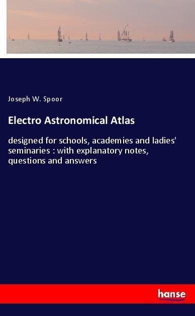 Electro Astronomical Atlas: designed for schools, academies and ladies seminaries : with explanatory notes, questions and answers