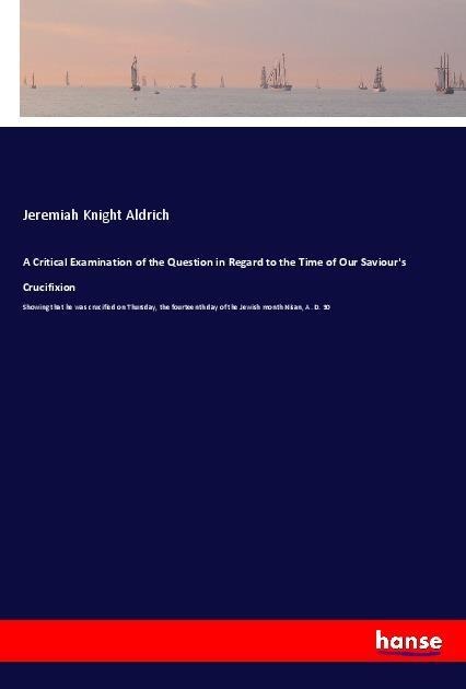 A Critical Examination of the Question in Regard to the Time of Our Saviour's Crucifixion: Showing that he was crucified on Thursday, the fourteenth day of the Jewish month Nisan, A. D. 30