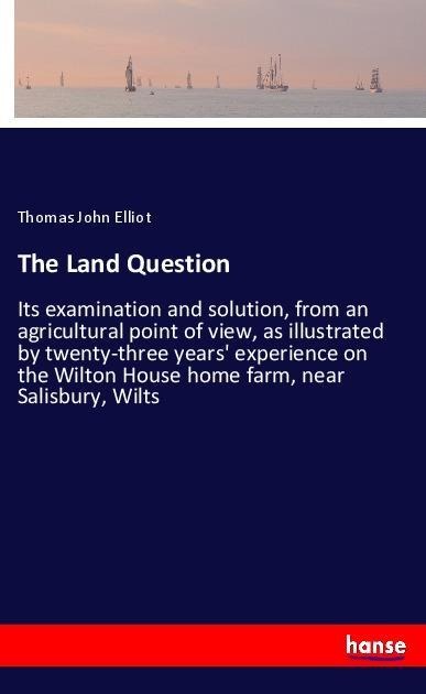 The Land Question: Its examination and solution, from an agricultural point of view, as illustrated by twenty-three years experience on the Wilton House home farm, near Salisbury, Wilts
