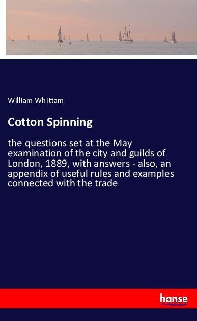 Cotton Spinning: the questions set at the May examination of the city and guilds of London, 1889, with answers - also, an appendix of useful rules and examples connected with the trade