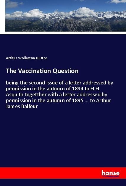 The Vaccination Question: being the second issue of a letter addressed by permission in the autumn of 1894 to H.H. Asquith togetther with a letter addressed by permission in the autumn of 1895 ... to Arthur James Balfour