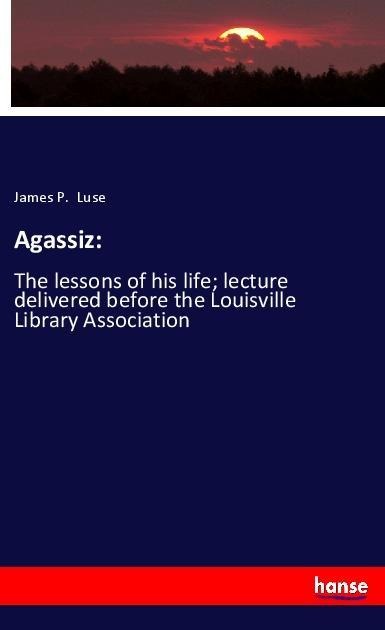 Agassiz:: The lessons of his life; lecture delivered before the Louisville Library Association